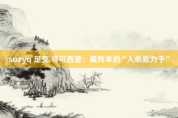 suzyq 足交 可可西里：藏羚羊的“人命致力于”