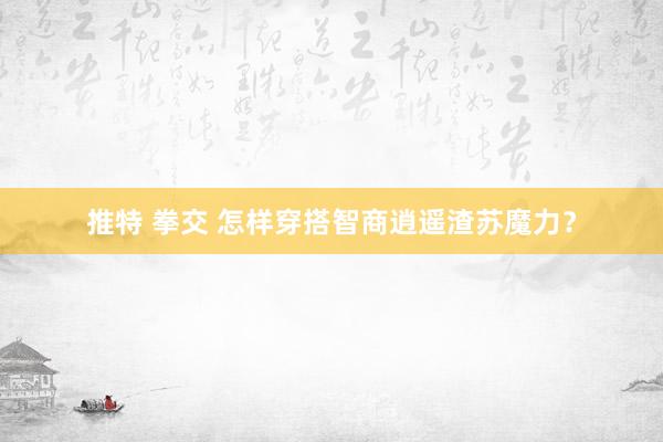 推特 拳交 怎样穿搭智商逍遥渣苏魔力？