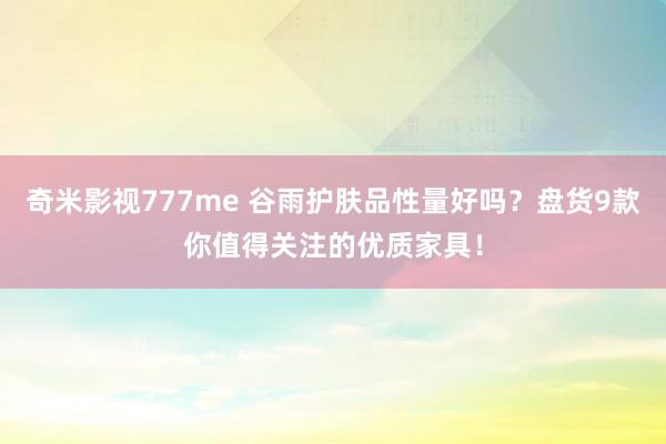 奇米影视777me 谷雨护肤品性量好吗？盘货9款你值得关注的优质家具！