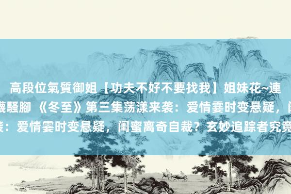 高段位氣質御姐【功夫不好不要找我】姐妹花~連體絲襪~大奶晃動~絲襪騷腳 《冬至》第三集荡漾来袭：爱情霎时变悬疑，闺蜜离奇自裁？玄妙追踪者究竟是谁？