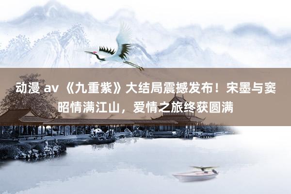 动漫 av 《九重紫》大结局震撼发布！宋墨与窦昭情满江山，爱情之旅终获圆满