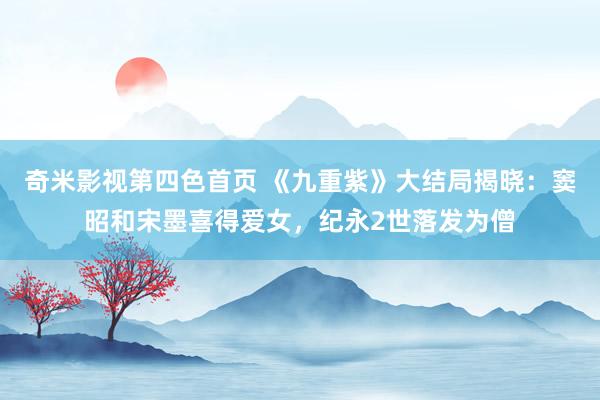 奇米影视第四色首页 《九重紫》大结局揭晓：窦昭和宋墨喜得爱女，纪永2世落发为僧