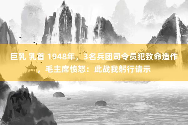 巨乳 乳首 1948年，3名兵团司令员犯致命造作，毛主席愤怒：此战我躬行请示