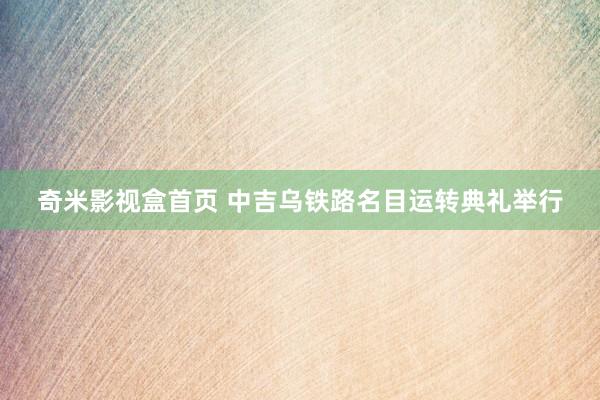 奇米影视盒首页 中吉乌铁路名目运转典礼举行