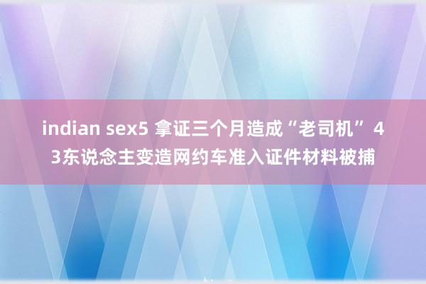indian sex5 拿证三个月造成“老司机” 43东说念主变造网约车准入证件材料被捕