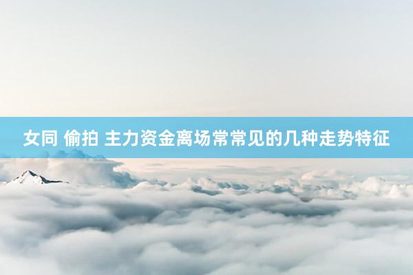 女同 偷拍 主力资金离场常常见的几种走势特征