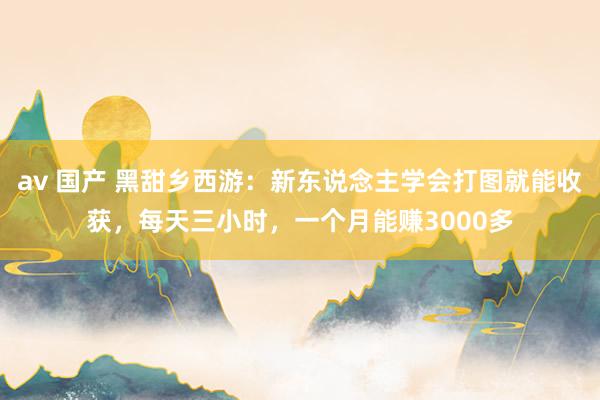 av 国产 黑甜乡西游：新东说念主学会打图就能收获，每天三小时，一个月能赚3000多