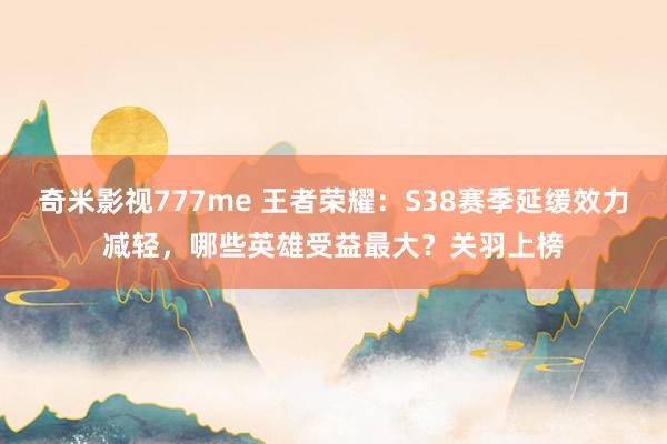 奇米影视777me 王者荣耀：S38赛季延缓效力减轻，哪些英雄受益最大？关羽上榜