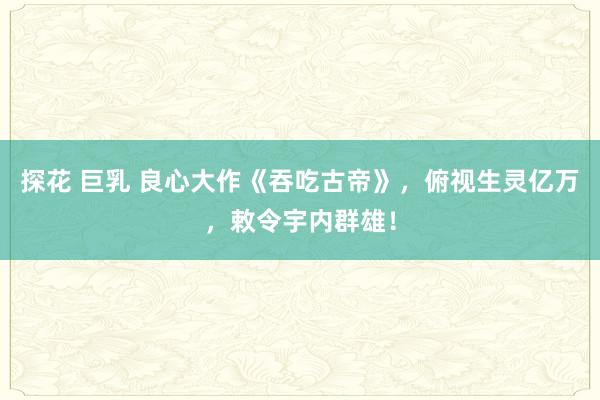 探花 巨乳 良心大作《吞吃古帝》，俯视生灵亿万，敕令宇内群雄！