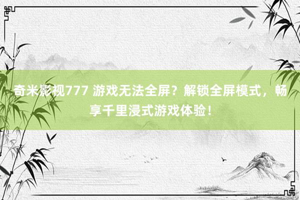 奇米影视777 游戏无法全屏？解锁全屏模式，畅享千里浸式游戏体验！
