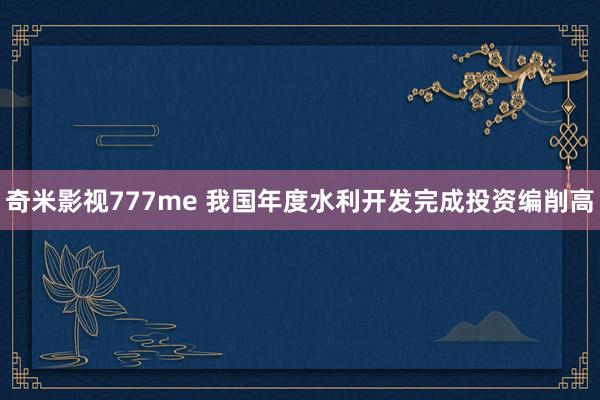 奇米影视777me 我国年度水利开发完成投资编削高