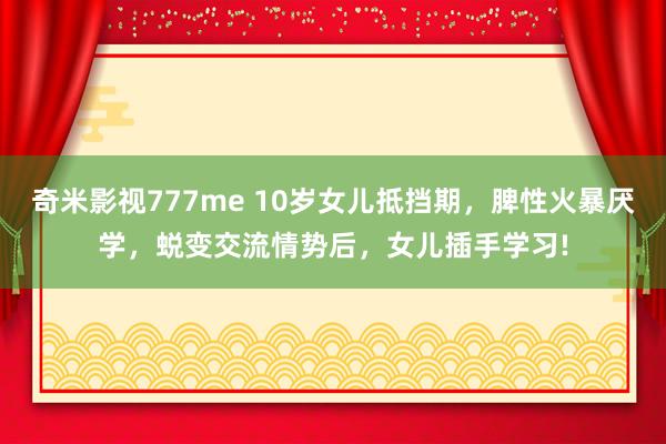 奇米影视777me 10岁女儿抵挡期，脾性火暴厌学，蜕变交流情势后，女儿插手学习!