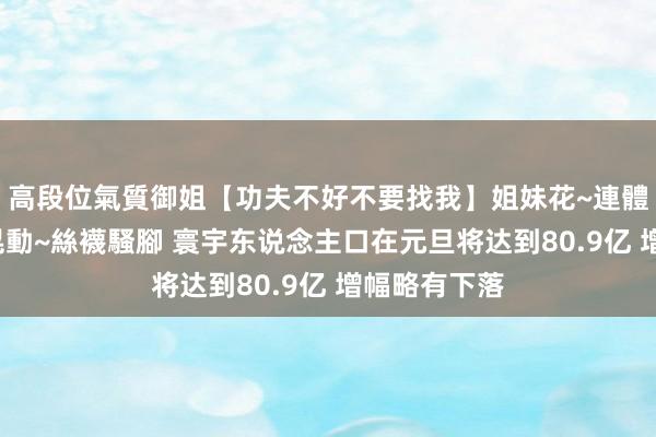 高段位氣質御姐【功夫不好不要找我】姐妹花~連體絲襪~大奶晃動~絲襪騷腳 寰宇东说念主口在元旦将达到80.9亿 增幅略有下落