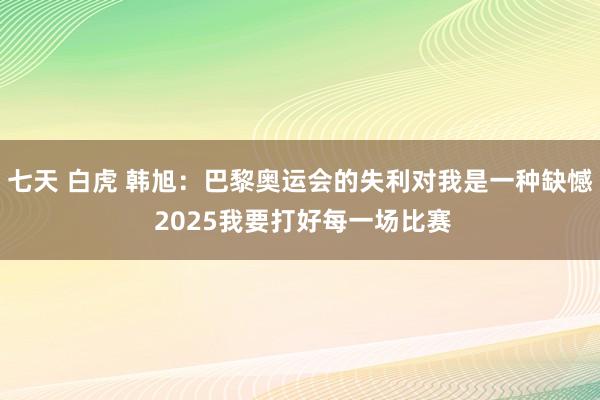 七天 白虎 韩旭：巴黎奥运会的失利对我是一种缺憾 2025我要打好每一场比赛