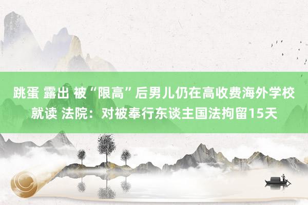 跳蛋 露出 被“限高”后男儿仍在高收费海外学校就读 法院：对被奉行东谈主国法拘留15天