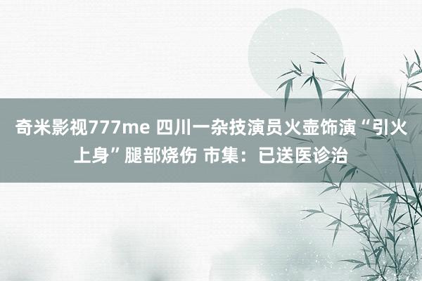 奇米影视777me 四川一杂技演员火壶饰演“引火上身”腿部烧伤 市集：已送医诊治