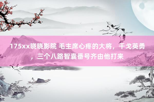 175xx晓晓影院 毛主席心疼的大将，干戈英勇，三个八路智囊番号齐由他打来