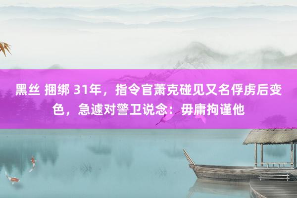 黑丝 捆绑 31年，指令官萧克碰见又名俘虏后变色，急遽对警卫说念：毋庸拘谨他