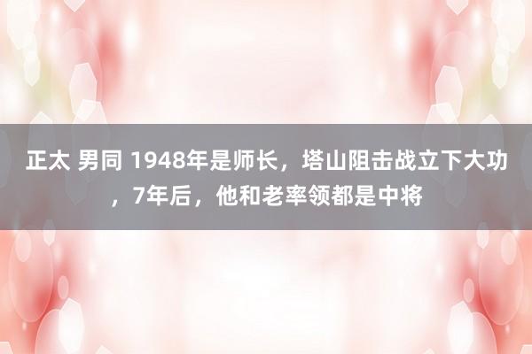 正太 男同 1948年是师长，塔山阻击战立下大功，7年后，他和老率领都是中将
