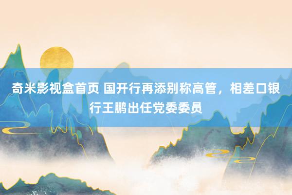 奇米影视盒首页 国开行再添别称高管，相差口银行王鹏出任党委委员