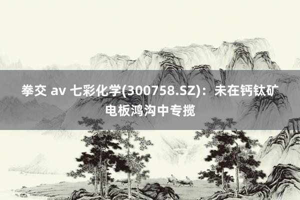 拳交 av 七彩化学(300758.SZ)：未在钙钛矿电板鸿沟中专揽