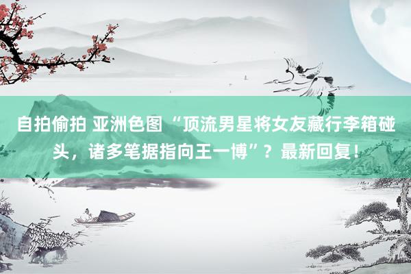 自拍偷拍 亚洲色图 “顶流男星将女友藏行李箱碰头，诸多笔据指向王一博”？最新回复！