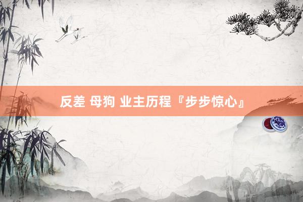 反差 母狗 业主历程『步步惊心』