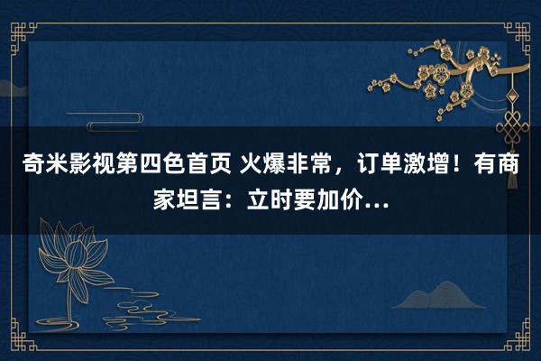 奇米影视第四色首页 火爆非常，订单激增！有商家坦言：立时要加价…