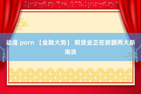 动漫 porn 【金融大势】 期货业正在掀翻两大新海浪