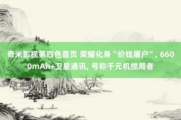奇米影视第四色首页 荣耀化身“价钱屠户”， 6600mAh+卫星通讯， 号称千元机搅局者