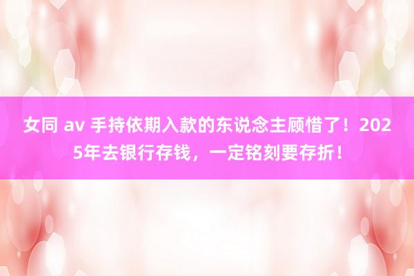 女同 av 手持依期入款的东说念主顾惜了！2025年去银行存钱，一定铭刻要存折！