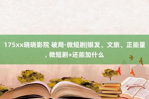 175xx晓晓影院 破局·微短剧|银发、文旅、正能量， 微短剧+还能加什么