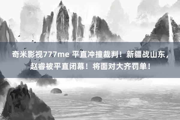 奇米影视777me 平直冲撞裁判！新疆战山东，赵睿被平直闭幕！将面对大齐罚单！