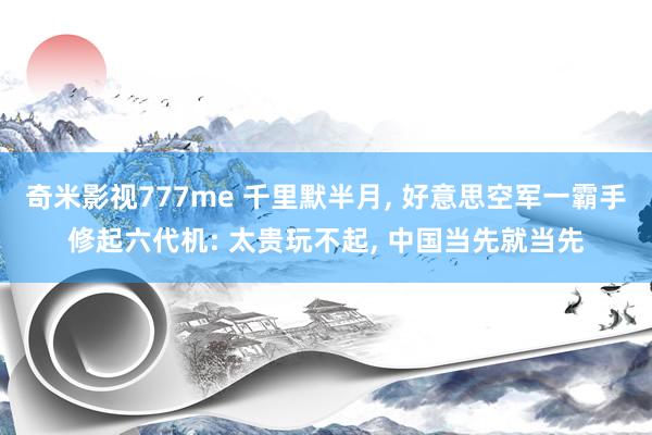 奇米影视777me 千里默半月， 好意思空军一霸手修起六代机: 太贵玩不起， 中国当先就当先