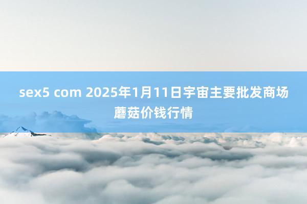 sex5 com 2025年1月11日宇宙主要批发商场蘑菇价钱行情