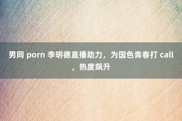 男同 porn 李明德直播助力，为国色青春打 call，热度飙升