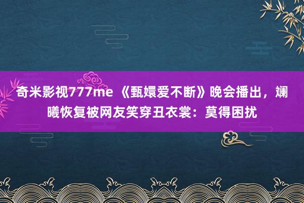 奇米影视777me 《甄嬛爱不断》晚会播出，斓曦恢复被网友笑穿丑衣裳：莫得困扰
