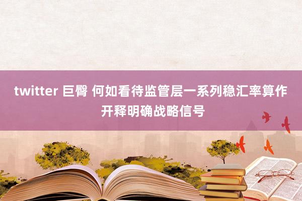 twitter 巨臀 何如看待监管层一系列稳汇率算作 开释明确战略信号