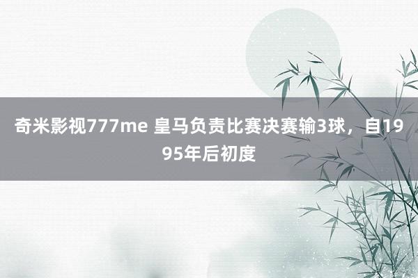 奇米影视777me 皇马负责比赛决赛输3球，自1995年后初度