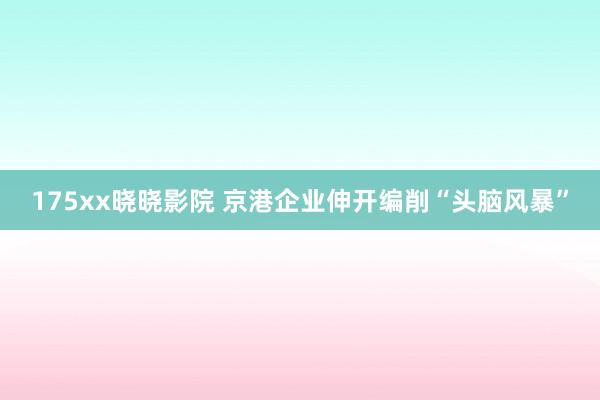175xx晓晓影院 京港企业伸开编削“头脑风暴”