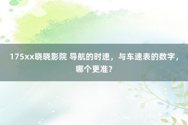 175xx晓晓影院 导航的时速，与车速表的数字，哪个更准？