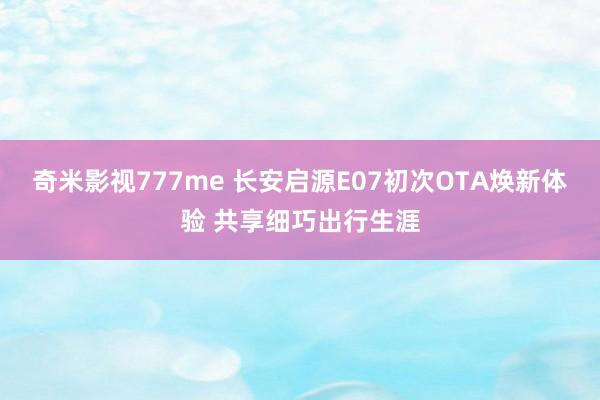 奇米影视777me 长安启源E07初次OTA焕新体验 共享细巧出行生涯
