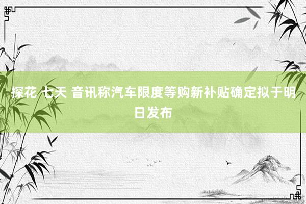 探花 七天 音讯称汽车限度等购新补贴确定拟于明日发布