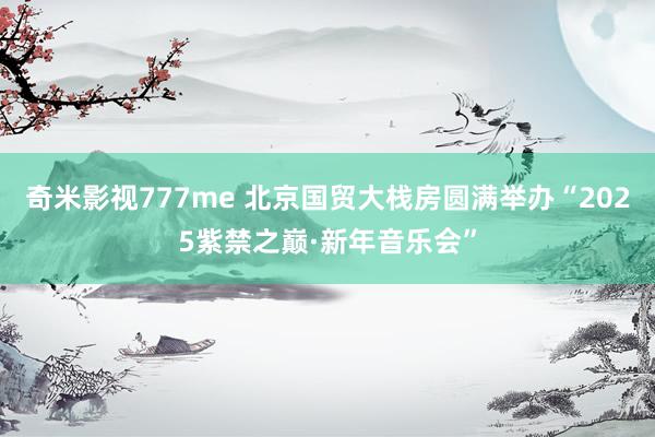 奇米影视777me 北京国贸大栈房圆满举办“2025紫禁之巅·新年音乐会”