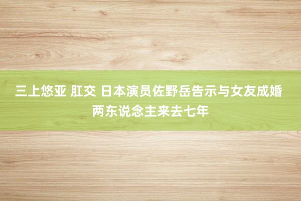 三上悠亚 肛交 日本演员佐野岳告示与女友成婚 两东说念主来去七年