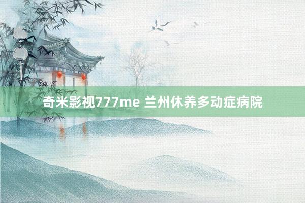 奇米影视777me 兰州休养多动症病院
