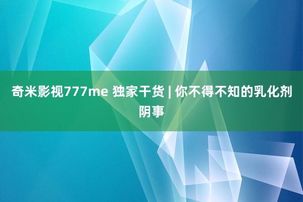 奇米影视777me 独家干货 | 你不得不知的乳化剂阴事