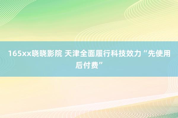 165xx晓晓影院 天津全面履行科技效力“先使用后付费”