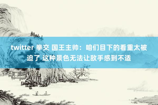 twitter 拳交 国王主帅：咱们目下的看重太被迫了 这种景色无法让敌手感到不适