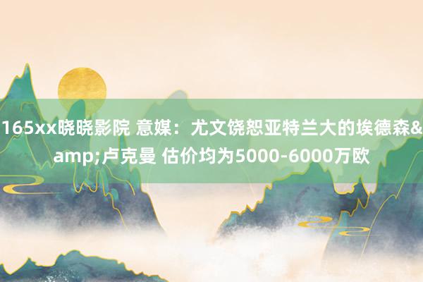 165xx晓晓影院 意媒：尤文饶恕亚特兰大的埃德森&卢克曼 估价均为5000-6000万欧